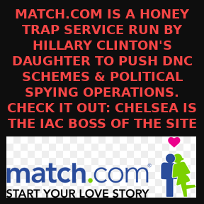 MATCH.COM IS CHELSEA CLINTONS HONEY TRAP SERVICE
Keywords: Rare Earth Mines Of Afghanistan, New America Foundation Corruption, Obama, Obama Campaign Finance, Obama FEC violations, Palo Alto Mafia, Paypal Mafia, Pelosi Corruption, Political bribes, Political Insider,  Eric Schmidts Sex Penthouse, SEC Investigation