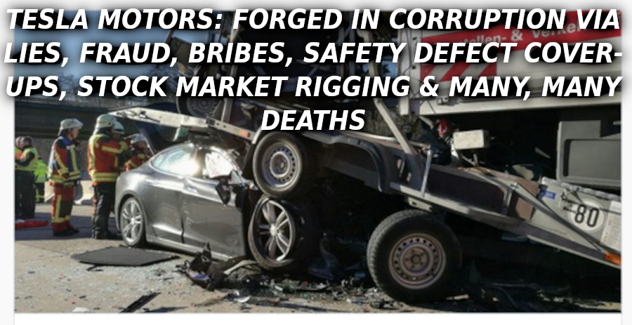 TESLA-CRASH-HELL-Elon-Musk-Corruption-And-Crappy-Engineering-Make-Tesla-Cars-So-Unsafe-
Keywords: Rare Earth Mines Of Afghanistan, New America Foundation Corruption, Obama, Obama Campaign Finance, Obama FEC violations, Palo Alto Mafia, Paypal Mafia, Pelosi Corruption, Political bribes, Political Insider,  Eric Schmidts Sex Penthouse, SEC Investigation