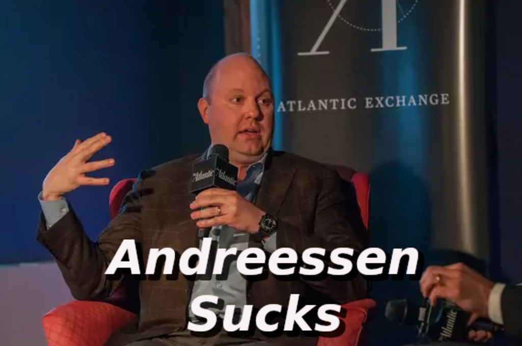 Andreessen-sucks
Keywords: Rare Earth Mines Of Afghanistan, New America Foundation Corruption, Obama, Obama Campaign Finance, Obama FEC violations, Palo Alto Mafia, Paypal Mafia, Pelosi Corruption, Political bribes, Political Insider,  Eric Schmidts Sex Penthouse, SEC Investigation