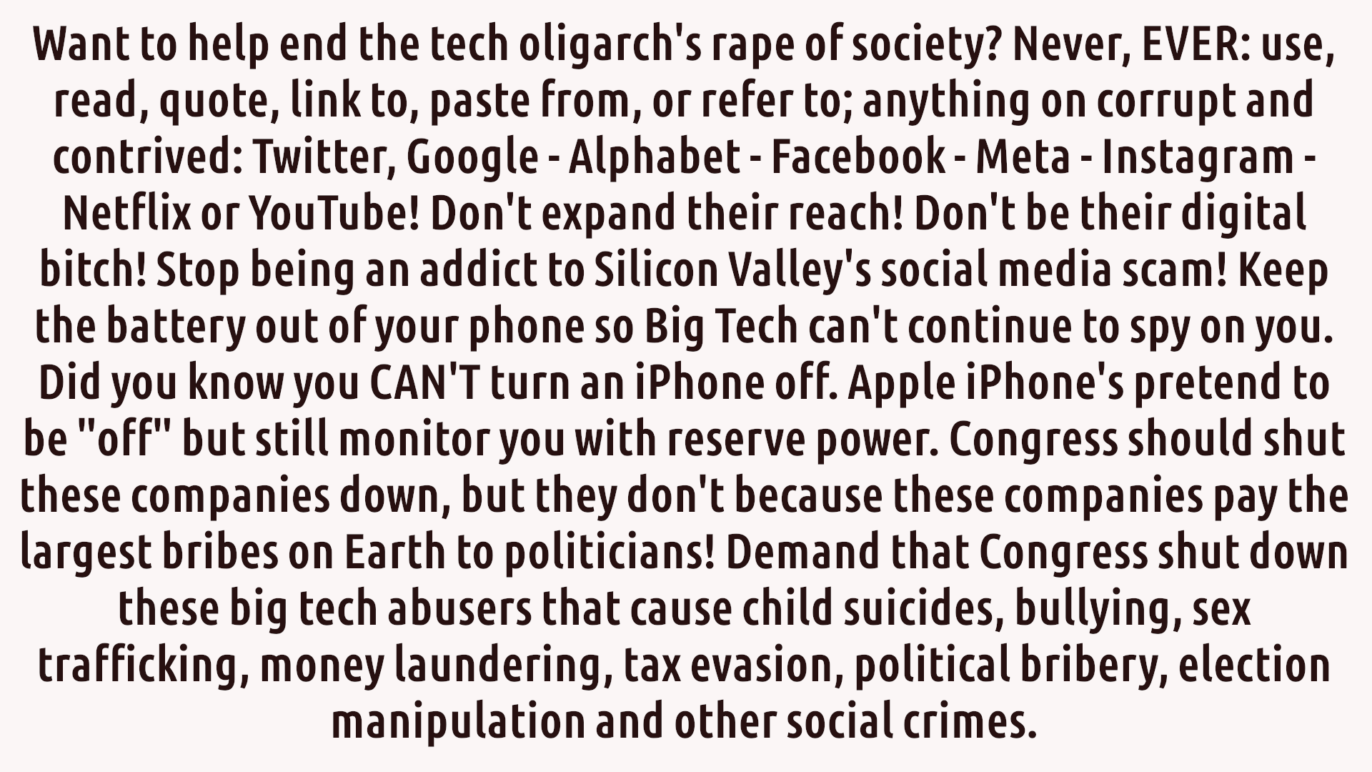 SHUT DOWN BIG TECH
Keywords: Rare Earth Mines Of Afghanistan, New America Foundation Corruption, Obama, Obama Campaign Finance, Obama FEC violations, Palo Alto Mafia, Paypal Mafia, Pelosi Corruption, Political bribes, Political Insider,  Eric Schmidts Sex Penthouse, SEC Investigation