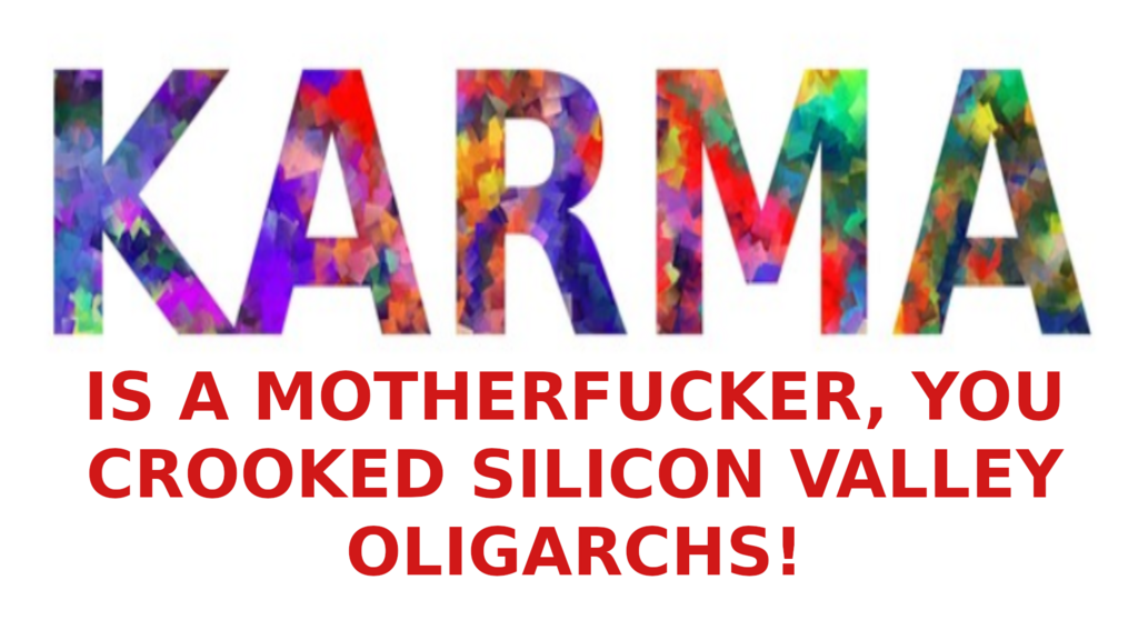 karma-silicon-valley-2
Keywords: Rare Earth Mines Of Afghanistan, New America Foundation Corruption, Obama, Obama Campaign Finance, Obama FEC violations, Palo Alto Mafia, Paypal Mafia, Pelosi Corruption, Political bribes, Political Insider,  Eric Schmidts Sex Penthouse, SEC Investigation